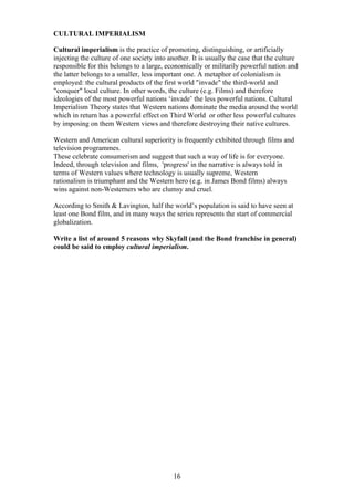 CULTURAL IMPERIALISM
Cultural imperialism is the practice of promoting, distinguishing, or artificially
injecting the culture of one society into another. It is usually the case that the culture
responsible for this belongs to a large, economically or militarily powerful nation and
the latter belongs to a smaller, less important one. A metaphor of colonialism is
employed: the cultural products of the first world "invade" the third-world and
"conquer" local culture. In other words, the culture (e.g. Films) and therefore
ideologies of the most powerful nations ‘invade’ the less powerful nations. Cultural
Imperialism Theory states that Western nations dominate the media around the world
which in return has a powerful effect on Third World or other less powerful cultures
by imposing on them Western views and therefore destroying their native cultures.
Western and American cultural superiority is frequently exhibited through films and
television programmes.
These celebrate consumerism and suggest that such a way of life is for everyone.
Indeed, through television and films, 'progress' in the narrative is always told in
terms of Western values where technology is usually supreme, Western
rationalism is triumphant and the Western hero (e.g. in James Bond films) always
wins against non-Westerners who are clumsy and cruel.
According to Smith & Lavington, half the world’s population is said to have seen at
least one Bond film, and in many ways the series represents the start of commercial
globalization.
Write a list of around 5 reasons why Skyfall (and the Bond franchise in general)
could be said to employ cultural imperialism.

16

 