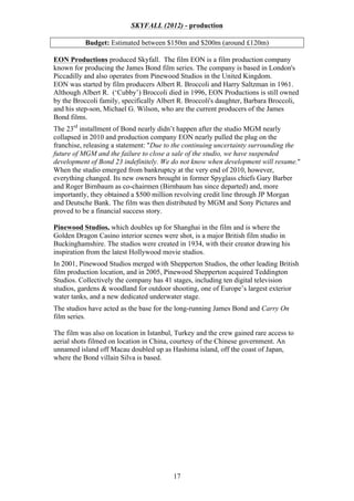 SKYFALL (2012) - production
Budget: Estimated between $150m and $200m (around £120m)
EON Productions produced Skyfall. The film EON is a film production company
known for producing the James Bond film series. The company is based in London's
Piccadilly and also operates from Pinewood Studios in the United Kingdom.
EON was started by film producers Albert R. Broccoli and Harry Saltzman in 1961.
Although Albert R. (‘Cubby’) Broccoli died in 1996, EON Productions is still owned
by the Broccoli family, specifically Albert R. Broccoli's daughter, Barbara Broccoli,
and his step-son, Michael G. Wilson, who are the current producers of the James
Bond films.
The 23rd installment of Bond nearly didn’t happen after the studio MGM nearly
collapsed in 2010 and production company EON nearly pulled the plug on the
franchise, releasing a statement: "Due to the continuing uncertainty surrounding the
future of MGM and the failure to close a sale of the studio, we have suspended
development of Bond 23 indefinitely. We do not know when development will resume."
When the studio emerged from bankruptcy at the very end of 2010, however,
everything changed. Its new owners brought in former Spyglass chiefs Gary Barber
and Roger Birnbaum as co-chairmen (Birnbaum has since departed) and, more
importantly, they obtained a $500 million revolving credit line through JP Morgan
and Deutsche Bank. The film was then distributed by MGM and Sony Pictures and
proved to be a financial success story.
Pinewood Studios, which doubles up for Shanghai in the film and is where the
Golden Dragon Casino interior scenes were shot, is a major British film studio in
Buckinghamshire. The studios were created in 1934, with their creator drawing his
inspiration from the latest Hollywood movie studios.
In 2001, Pinewood Studios merged with Shepperton Studios, the other leading British
film production location, and in 2005, Pinewood Shepperton acquired Teddington
Studios. Collectively the company has 41 stages, including ten digital television
studios, gardens & woodland for outdoor shooting, one of Europe’s largest exterior
water tanks, and a new dedicated underwater stage.
The studios have acted as the base for the long-running James Bond and Carry On
film series.
The film was also on location in Istanbul, Turkey and the crew gained rare access to
aerial shots filmed on location in China, courtesy of the Chinese government. An
unnamed island off Macau doubled up as Hashima island, off the coast of Japan,
where the Bond villain Silva is based.

17

 