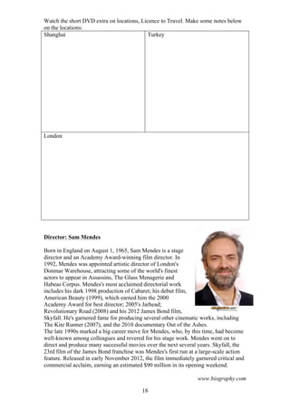 Watch the short DVD extra on locations, Licence to Travel. Make some notes below
on the locations:
Shanghai
Turkey

London

Director: Sam Mendes
Born in England on August 1, 1965, Sam Mendes is a stage
director and an Academy Award-winning film director. In
1992, Mendes was appointed artistic director of London's
Donmar Warehouse, attracting some of the world's finest
actors to appear in Assassins, The Glass Menagerie and
Habeas Corpus. Mendes's most acclaimed directorial work
includes his dark 1998 production of Cabaret; his debut film,
American Beauty (1999), which earned him the 2000
Academy Award for best director; 2005's Jarhead;
Revolutionary Road (2008) and his 2012 James Bond film,
Skyfall. He's garnered fame for producing several other cinematic works, including
The Kite Runner (2007), and the 2010 documentary Out of the Ashes.
The late 1990s marked a big career move for Mendes, who, by this time, had become
well-known among colleagues and revered for his stage work. Mendes went on to
direct and produce many successful movies over the next several years. Skyfall, the
23rd film of the James Bond franchise was Mendes's first run at a large-scale action
feature. Released in early November 2012, the film immediately garnered critical and
commercial acclaim, earning an estimated $90 million in its opening weekend.
www.biography.com
18

 