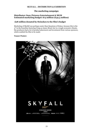 SKYFALL – DISTRIBUTION & EXHIBITION
The marketing campaign:
Distributor: Sony Pictures Entertainment & MGM
Estimated marketing budget: $75 million (£49.5 million)
£28 million donated by Heineken to the film’s budget
Marketing of Skyfall was perhaps easier than Quantum of Solace, because this is the
3rd in the franchise featuring Craig as James Bond, but in a tough economic climate,
the producers had a lot of product placement and investment from various sponsors,
which enabled the film to be made.
Teaser Poster:

19

 
