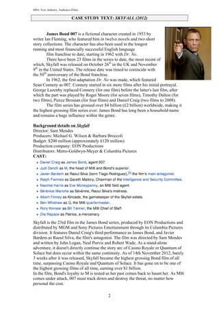 MS4: Text, Industry, Audience (Film)

CASE STUDY TEXT: SKYFALL (2012)
James Bond 007 is a fictional character created in 1953 by
writer Ian Fleming, who featured him in twelve novels and two short
story collections. The character has also been used in the longest
running and most financially successful English language
film franchise to date, starting in 1962 with Dr. No.
There have been 23 films in the series to date, the most recent of
which, Skyfall was released on October 26th in the UK and November
9th in the United States. The release date was timed to conincide with
the 50th anniversary of the Bond franchise.
In 1962, the first adaptation Dr. No was made, which featured
Sean Connery as 007. Connery starred in six more films after his initial portrayal.
George Lazenby replaced Connery (for one film) before the latter's last film, after
which the part was played by Roger Moore (for seven films), Timothy Dalton (for
two films), Pierce Brosnan (for four films) and Daniel Craig (two films to 2008).
The film series has grossed over $4 billion (£2 billion) worldwide, making it
the highest grossing film series ever. James Bond has long been a household name
and remains a huge influence within the genre.
Background details on Skyfall
Director: Sam Mendes
Producers: Michael G. Wilson & Barbara Broccoli
Budget: $200 million (approximately £120 million)
Production company: EON Productions
Distributors: Metro-Goldwyn-Meyer & Columbia Pictures
CAST:

Skyfall is the 23rd film in the James Bond series, produced by EON Productions and
distributed by MGM and Sony Pictures Entertainment through its Columbia Pictures
division. It features Daniel Craig's third performance as James Bond, and Javier
Bardem as Raoul Silva, the film's antagonist. The film was directed by Sam Mendes
and written by John Logan, Neal Purvis and Robert Wade. As a stand-alone
adventure, it doesn't directly continue the story arc of Casino Royale or Quantum of
Solace but does occur within the same continuity. As of 14th November 2012, barely
3 weeks after it was released, Skyfall became the highest grossing Bond film of all
time, surpassing Casino Royale and Quantum of Solace. It has gone on to be one of
the highest grossing films of all time, earning over $1 billion.
In the film, Bond's loyalty to M is tested as her past comes back to haunt her. As MI6
comes under attack, 007 must track down and destroy the threat, no matter how
personal the cost.
2

 
