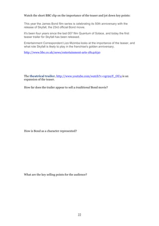 Watch the short BBC clip on the importance of the teaser and jot down key points:
This year the James Bond film series is celebrating its 50th anniversary with the
release of Skyfall, the 23rd official Bond movie.
It's been four years since the last 007 film Quantum of Solace, and today the first
teaser trailer for Skyfall has been released.
Entertainment Correspondent Lizo Mzimba looks at the importance of the teaser, and
what role Skyfall is likely to play in the franchise's golden anniversary.
http://www.bbc.co.uk/news/entertainment-arts-18141630

The theatrical trailer, http://www.youtube.com/watch?v=vgr2syY_OU4 is an
expansion of the teaser.
How far does the trailer appear to sell a traditional Bond movie?

How is Bond as a character represented?

What are the key selling points for the audience?

22

 
