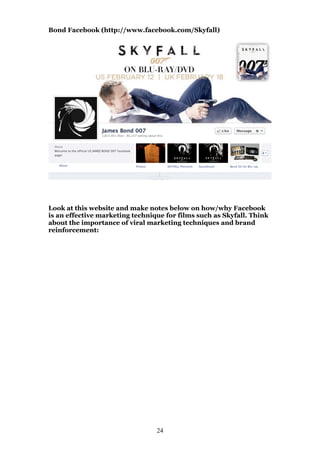 Bond Facebook (http://www.facebook.com/Skyfall)

Look at this website and make notes below on how/why Facebook
is an effective marketing technique for films such as Skyfall. Think
about the importance of viral marketing techniques and brand
reinforcement:

24

 