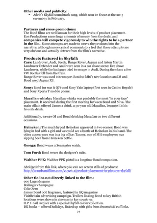 Other media and publicity:
§ Adele’s Skyfall soundtrack song, which won an Oscar at the 2013
ceremony in February.
Partners and cross-promotions:
The Bond films are well known for their high levels of product placement.
Eon Productions earns huge amounts of money from the deals, and
companies will compete vigorously to win the rights to be a partner
in the film. Some attempts are made to weave the products into the
narrative, although more cynical commentators feel that these attempts are
very obvious and actually detract from the film’s narrative.

Products featured in Skyfall:

Cars: Landrover, Audi, Beetle, Range Rover, Jaguar and Aston Martin
Landrover Defender and Audi were seen in a car chase scene: Eve drove
Landrover, while the bad guys tried to escape in Audi. During the chase a few
VW Beetles fell from the train.
Range Rover was used to transport Bond to MI6’s new location and M and
Bond used Jaguar XJ.
Sony: Bond (or was it Q?) used Sony Vaio laptop (first seen in Casino Royale)
and Sony Xperia T mobile phone.
Macallan whisky: Macallan whisky was probably the most “in your face”
placement. It occurred during the first meeting between Bond and Silva. The
main villain offered James a drink, a 50-year old Macallan, because it’s his
favorite drink.
Additionally, we saw M and Bond drinking Macallan on two different
occasions.
Heineken: The much hyped Heineken appeared in two scenes: Bond was
lying in bed with a girl and we could see a bottle of Heineken in his hand. The
other appearance was in a big office: Tanner, one of MI6 employees was
sipping beer from Heineken bottle.
Omega: Bond wears a Seamaster watch.
Tom Ford: Bond wears the designer’s suits.
Walther PPK: Walther PPK pistol is a longtime Bond companion.
Abridged from this link, where you can see screen stills of products:
http://brandsandfilms.com/2012/11/product-placement-in-pictures-skyfall/
Other tie-ins not directly linked to the film:
007 Legends game
Bollinger champagne
Coke Zero
James Bond 007 fragrance, featured in GQ magazine
VisitBritain advertising campaign. Trailers linking Bond to key British
locations were shown in cinemas in key countries.
O.P.I. nail lacquer with a special Skyfall colour collection.
DK books – offered holidays, linked up with gifts from Swaroviski cufflinks.
25

 