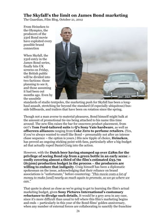 The Skyfall's the limit on James Bond marketing
The Guardian, Film Blog, October 21, 2012
From Heineken to
the Olympics, the
producers of the
23rd Bond movie
have exploited every
possible brand
connection
When Skyfall, the
23rd entry in the
James Bond series,
finally hits UK
screens on Friday,
the British public
will be divided into
two factions: those
planning to see it,
and those assuming
it had been out
months ago. Even by
the unsubtle
standards of studio tentpoles, the marketing push for Skyfall has been a longhaul assault, stretching far beyond the standard (if especially ubiquitous) busside billboards, and trailers that have been on rotation since the spring.
Though not a man averse to material pleasures, Bond himself might balk at
the amount of promotional tie-ins being attached to his name this time
around. The new film raises the bar for onscreen product placement, from
007's Tom Ford-tailored suits to Q's Sony Vaio hardware, as well as
offscreen alliances ranging from Coke Zero to perfume retailers. (Yes,
if you've always wanted to smell like Bond – presumably not after an intense
chase sequence – the option is yours.) His new tipple of choice, Heineken,
has proved an ongoing sticking point with fans, particularly after a big-budget
ad that actually roped Daniel Craig into the action.
However, with the Dutch beer having stumped up over £28m for the
privilege of seeing Bond sip from a green bottle in an early scene –
coolly covering almost a third of the film's estimated £93.7m
($150m) production budget in the process – the producers are
willing to endure that indignity. Craig himself has been a diplomatic
spokesman on the issue, acknowledging that their reliance on brand
associations is "unfortunate," before countering: "This movie costs a lot of
money to make [and] nearly as much again to promote, so we go where we
can."
That quote is about as close as we're going to get to learning the film's actual
marketing budget, given Sony Pictures International's customary
reluctance to divulge such details. It would be a grey area in any case,
since it's more difficult than usual to tell where this film's marketing begins
and ends – particularly in this year of the Bond films' golden anniversary,
when any number of external forces are collaborating to sanctify the franchise
26

 