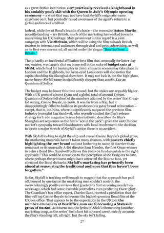 as a great British institution. 007 practically received a knighthood in
his amiably goofy skit with the Queen in July's Olympic opening
ceremony – a stunt that may not have had Skyfall's enigmatic name
anywhere on it, but pointedly raised awareness of the agent's return to a
global audience of a billion.
Indeed, while few of Bond's brands of choice – the venerable Aston Martin
notwithstanding – are British, much of the marketing has worked towards
underlining his UK heritage. Most prominent in this regard is a joint
campaign with VisitBritain, which will be using the film to hawk British
tourism to international audiences through viral and print advertising, as well
as its first ever cinema ad, all united under the slogan "Bond is Great …
Britain."
That's hardly an incidental affiliation for a film that, unusually for latter-day
007 entries, was largely shot on home soil in the wake of budget cuts at
MGM, which filed for bankruptcy in 2010: climactic scenes may take place in
London and the Highlands, but keen-eyed Londoners will also notice the
capital doubling for Shanghai elsewhere. It may not look it, but the high-gloss,
name-heavy Skyfall came in significantly cheaper than 2008's £125m
Quantum of Solace.
The budget may be lower this time around, but the stakes are arguably higher.
With a UK gross of almost £51m and a global total of around £369m,
Quantum of Solace fell short of the numbers attained by the series' first Craigled outing, Casino Royale, in 2006. It was far from a flop, but it
disappointingly failed to build on its predecessor's gutsy brand reinvention –
except, that is, in China, where it significantly outpaced the previous film.
Industry journalist Ian Sandwell, who recently studied the film's release
strategy for trade magazine Screen International, describes the film's
Shanghai-set sequences as the film's "ace in the pack": given the vast Chinese
market's sympathy toward blockbusters with local involvement, the decision
to locate a major stretch of Skyfall's action there is no accident.
With Skyfall looking to right the ship and exceed Casino Royale's global gross,
the marketing materials haven't taken many chances, with posters chiefly
highlighting the 007 brand and not bothering to name its starrier-thanusual cast or its unusually A-list director Sam Mendes, the first Oscar-winner
to helm a Bond film. Sandwell believes this focus on fundamentals is the right
approach: "This could be a reaction to the perception of the Craig era to date,
where perhaps the grittiness might have attracted the Bourne fans, yet
alienated the Bond diehards. Skyfall's marketing has primarily been
aimed at reassuring the traditional audience that they haven't been
forgotten."
So far, Skyfall is tracking well enough to suggest that the approach has paid
off, buoyed by one factor the marketing men couldn't control: the
overwhelmingly positive reviews that greeted its first screening nearly two
weeks ago, which had some excitable journalists even predicting Oscar glory.
The Guardian's box office expert, Charles Gant, tweeted a prediction that the
film will top Casino Royale to become the highest-grossing Bond film at the
UK box office. That appears to be the expectation in the US too: the
number-crunchers at BoxOffice.com are forecasting a Stateside
gross of $216m. As it turns out, the lyrics of Adele's theme song (another
marketing coup, as the series' first chart hit in years) aren't strictly accurate:
the film's standing tall, all right, but the sky isn't falling.
27

 