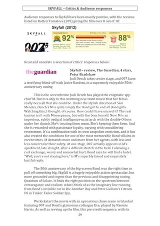 SKYFALL	
  –	
  Critics	
  &	
  Audience	
  responses	
  
	
  
Audience	
  responses	
  to	
  Skyfall	
  have	
  been	
  mostly	
  positive,	
  with	
  the	
  reviews	
  
listed	
  on	
  Rotten	
  Tomatoes	
  (289)	
  giving	
  the	
  film	
  over	
  8	
  out	
  of	
  10:	
  

	
  
	
  
	
  
Read	
  and	
  annotate	
  a	
  selection	
  of	
  critics’	
  responses	
  below:	
  
	
  
Skyfall	
  –	
  review,	
  The	
  Guardian,	
  4	
  stars,	
  
Peter	
  Bradshaw	
  
Judi	
  Dench	
  takes	
  centre	
  stage,	
  and	
  007	
  faces	
  
a	
  terrifying	
  blond-­‐off	
  with	
  Javier	
  Bardem,	
  in	
  a	
  supremely	
  enjoyable	
  50th-­‐
anniversary	
  outing	
  
	
  
This	
  is	
  the	
  seventh	
  time	
  Judi	
  Dench	
  has	
  played	
  the	
  enigmatic	
  spy-­‐
chief	
  M.	
  But	
  it	
  is	
  only	
  in	
  this	
  storming	
  new	
  Bond	
  movie	
  that	
  her	
  M	
  has	
  
really	
  been	
  all	
  that	
  she	
  could	
  be.	
  Under	
  the	
  stylish	
  direction	
  of	
  Sam	
  
Mendes,	
  Dench's	
  M	
  is	
  quite	
  simply	
  the	
  Bond	
  girl	
  to	
  end	
  all	
  Bond	
  girls.	
  
Watching	
  this,	
  I	
  thought:	
  of	
  course.	
  How	
  could	
  I	
  have	
  missed	
  it?	
  The	
  real	
  
tension	
  isn't	
  with	
  Moneypenny,	
  but	
  with	
  the	
  boss	
  herself.	
  Now	
  M	
  is	
  an	
  
imperious,	
  subtly	
  oedipal	
  intelligence-­‐matriarch	
  with	
  the	
  double-­‐O	
  boys	
  
under	
  her	
  thumb.	
  She's	
  treating	
  them	
  mean.	
  She's	
  keeping	
  them	
  keen.	
  And	
  
she	
  is	
  rewarded	
  with	
  passionate	
  loyalty,	
  varying	
  with	
  smouldering	
  
resentment.	
  It's	
  a	
  combination	
  with	
  its	
  own	
  unspoken	
  eroticism,	
  and	
  it	
  has	
  
also	
  created	
  the	
  conditions	
  for	
  one	
  of	
  the	
  most	
  memorable	
  Bond	
  villains	
  in	
  
recent	
  times.	
  M	
  demands	
  more	
  and	
  more	
  from	
  her	
  agents,	
  with	
  less	
  and	
  
less	
  concern	
  for	
  their	
  safety.	
  At	
  one	
  stage,	
  007	
  actually	
  appears	
  in	
  M's	
  
apartment,	
  late	
  at	
  night,	
  after	
  a	
  difficult	
  stretch	
  in	
  the	
  field.	
  Following	
  a	
  
curt	
  exchange,	
  weary	
  and	
  somewhat	
  hurt,	
  Bond	
  says	
  he	
  will	
  find	
  a	
  hotel.	
  
"Well,	
  you're	
  not	
  staying	
  here,"	
  is	
  M's	
  superbly	
  timed	
  and	
  exquisitely	
  
hurtful	
  reply.	
  
	
  
The	
  50th	
  anniversary	
  of	
  the	
  big-­‐screen	
  Bond	
  was	
  the	
  right	
  time	
  to	
  
pull	
  off	
  something	
  big.	
  Skyfall	
  is	
  a	
  hugely	
  enjoyable	
  action	
  spectacular,	
  but	
  
more	
  grounded	
  and	
  cogent	
  than	
  the	
  previous	
  and	
  disappointing	
  outing,	
  
Quantum	
  of	
  Solace.	
  It	
  finds	
  the	
  right	
  position	
  on	
  the	
  spectrum	
  between	
  
extravagance	
  and	
  realism:	
  what	
  I	
  think	
  of	
  as	
  the	
  imaginary	
  line	
  running	
  
from	
  Bond's	
  invisible	
  car	
  in	
  Die	
  Another	
  Day	
  and	
  Peter	
  Guillam's	
  Citroën	
  
DS	
  in	
  Tinker	
  Tailor	
  Soldier	
  Spy.	
  
	
  
We	
  kickstart	
  the	
  movie	
  with	
  an	
  uproarious	
  chase	
  scene	
  in	
  Istanbul	
  
featuring	
  007	
  and	
  Bond's	
  glamorous	
  colleague	
  Eve,	
  played	
  by	
  Naomie	
  
Harris.	
  As	
  well	
  as	
  revving	
  up	
  the	
  film,	
  this	
  pre-­‐credit	
  sequence,	
  with	
  its	
  
29

 