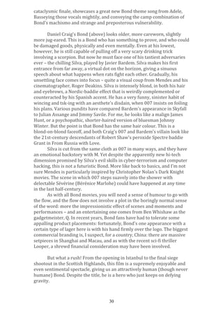 cataclysmic	
  finale,	
  showcases	
  a	
  great	
  new	
  Bond	
  theme	
  song	
  from	
  Adele,	
  
Basseying	
  those	
  vocals	
  mightily,	
  and	
  conveying	
  the	
  camp	
  combination	
  of	
  
Bond's	
  machismo	
  and	
  strange	
  and	
  preposterous	
  vulnerability.	
  
	
  
Daniel	
  Craig's	
  Bond	
  (above)	
  looks	
  older,	
  more	
  careworn,	
  slightly	
  
more	
  jug-­‐eared.	
  This	
  is	
  a	
  Bond	
  who	
  has	
  something	
  to	
  prove,	
  and	
  who	
  could	
  
be	
  damaged	
  goods,	
  physically	
  and	
  even	
  mentally.	
  Even	
  at	
  his	
  lowest,	
  
however,	
  he	
  is	
  still	
  capable	
  of	
  pulling	
  off	
  a	
  very	
  scary	
  drinking	
  trick	
  
involving	
  a	
  scorpion.	
  But	
  now	
  he	
  must	
  face	
  one	
  of	
  his	
  tastiest	
  adversaries	
  
ever	
  –	
  the	
  chilling	
  Silva,	
  played	
  by	
  Javier	
  Bardem.	
  Silva	
  makes	
  his	
  first	
  
entrance	
  from	
  far	
  away,	
  a	
  virtual	
  dot	
  on	
  the	
  horizon,	
  giving	
  a	
  sinuous	
  
speech	
  about	
  what	
  happens	
  when	
  rats	
  fight	
  each	
  other.	
  Gradually,	
  his	
  
unsettling	
  face	
  comes	
  into	
  focus	
  –	
  quite	
  a	
  visual	
  coup	
  from	
  Mendes	
  and	
  his	
  
cinematographer,	
  Roger	
  Deakins.	
  Silva	
  is	
  intensely	
  blond,	
  in	
  both	
  his	
  hair	
  
and	
  eyebrows,	
  a	
  Nordic-­‐baddie	
  effect	
  that	
  is	
  weirdly	
  complemented	
  or	
  
counteracted	
  by	
  his	
  Spanish	
  accent.	
  He	
  has	
  a	
  very	
  funny,	
  sinister	
  habit	
  of	
  
wincing	
  and	
  tsk-­‐ing	
  with	
  an	
  aesthete's	
  disdain,	
  when	
  007	
  insists	
  on	
  foiling	
  
his	
  plans.	
  Various	
  pundits	
  have	
  compared	
  Bardem's	
  appearance	
  in	
  Skyfall	
  
to	
  Julian	
  Assange	
  and	
  Jimmy	
  Savile.	
  For	
  me,	
  he	
  looks	
  like	
  a	
  malign	
  James	
  
Hunt,	
  or	
  a	
  psychopathic,	
  shorter-­‐haired	
  version	
  of	
  bluesman	
  Johnny	
  
Winter.	
  But	
  the	
  point	
  is	
  that	
  Bond	
  has	
  the	
  same	
  hair	
  colour.	
  This	
  is	
  a	
  
blond-­‐on-­‐blond	
  faceoff,	
  and	
  both	
  Craig's	
  007	
  and	
  Bardem's	
  villain	
  look	
  like	
  
the	
  21st-­‐century	
  descendants	
  of	
  Robert	
  Shaw's	
  peroxide	
  Spectre	
  baddie	
  
Grant	
  in	
  From	
  Russia	
  with	
  Love.	
  	
  
Silva	
  is	
  cut	
  from	
  the	
  same	
  cloth	
  as	
  007	
  in	
  many	
  ways,	
  and	
  they	
  have	
  
an	
  emotional	
  backstory	
  with	
  M.	
  Yet	
  despite	
  the	
  apparently	
  new	
  hi-­‐tech	
  
dimension	
  promised	
  by	
  Silva's	
  evil	
  skills	
  in	
  cyber-­‐terrorism	
  and	
  computer	
  
hacking,	
  this	
  is	
  not	
  a	
  futuristic	
  Bond.	
  More	
  like	
  back	
  to	
  basics,	
  and	
  I'm	
  not	
  
sure	
  Mendes	
  is	
  particularly	
  inspired	
  by	
  Christopher	
  Nolan's	
  Dark	
  Knight	
  
movies.	
  The	
  scene	
  in	
  which	
  007	
  steps	
  suavely	
  into	
  the	
  shower	
  with	
  
delectable	
  Sévérine	
  (Bérénice	
  Marlohe)	
  could	
  have	
  happened	
  at	
  any	
  time	
  
in	
  the	
  last	
  half-­‐century.	
  
As	
  with	
  all	
  Bond	
  movies,	
  you	
  will	
  need	
  a	
  sense	
  of	
  humour	
  to	
  go	
  with	
  
the	
  flow,	
  and	
  the	
  flow	
  does	
  not	
  involve	
  a	
  plot	
  in	
  the	
  boringly	
  normal	
  sense	
  
of	
  the	
  word:	
  more	
  the	
  impressionistic	
  effect	
  of	
  scenes	
  and	
  moments	
  and	
  
performances	
  –	
  and	
  an	
  entertaining	
  one	
  comes	
  from	
  Ben	
  Whishaw	
  as	
  the	
  
gadgetmeister,	
  Q.	
  In	
  recent	
  years,	
  Bond	
  fans	
  have	
  had	
  to	
  tolerate	
  some	
  
appalling	
  product	
  placements:	
  fortunately,	
  Bond's	
  one	
  appearance	
  with	
  a	
  
certain	
  type	
  of	
  lager	
  here	
  is	
  with	
  his	
  hand	
  firmly	
  over	
  the	
  logo.	
  The	
  biggest	
  
commercial	
  branding	
  is,	
  I	
  suspect,	
  for	
  a	
  country,	
  China:	
  there	
  are	
  massive	
  
setpieces	
  in	
  Shanghai	
  and	
  Macau,	
  and	
  as	
  with	
  the	
  recent	
  sci-­‐fi	
  thriller	
  
Looper,	
  a	
  shrewd	
  financial	
  consideration	
  may	
  have	
  been	
  involved.	
  
	
  
But	
  what	
  a	
  rush!	
  From	
  the	
  opening	
  in	
  Istanbul	
  to	
  the	
  final	
  siege	
  
shootout	
  in	
  the	
  Scottish	
  Highlands,	
  this	
  film	
  is	
  a	
  supremely	
  enjoyable	
  and	
  
even	
  sentimental	
  spectacle,	
  giving	
  us	
  an	
  attractively	
  human	
  (though	
  never	
  
humane)	
  Bond.	
  Despite	
  the	
  title,	
  he	
  is	
  a	
  hero	
  who	
  just	
  keeps	
  on	
  defying	
  
gravity.	
  
	
  
	
  
30

 