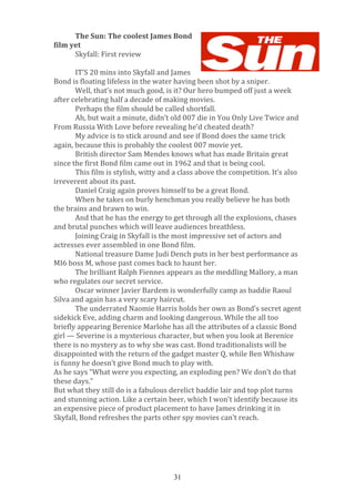  
	
  
The	
  Sun:	
  The	
  coolest	
  James	
  Bond	
  
film	
  yet	
  
Skyfall:	
  First	
  review	
  
	
  
IT’S	
  20	
  mins	
  into	
  Skyfall	
  and	
  James	
  
Bond	
  is	
  floating	
  lifeless	
  in	
  the	
  water	
  having	
  been	
  shot	
  by	
  a	
  sniper.	
  
Well,	
  that’s	
  not	
  much	
  good,	
  is	
  it?	
  Our	
  hero	
  bumped	
  off	
  just	
  a	
  week	
  
after	
  celebrating	
  half	
  a	
  decade	
  of	
  making	
  movies.	
  
Perhaps	
  the	
  film	
  should	
  be	
  called	
  shortfall.	
  
Ah,	
  but	
  wait	
  a	
  minute,	
  didn’t	
  old	
  007	
  die	
  in	
  You	
  Only	
  Live	
  Twice	
  and	
  
From	
  Russia	
  With	
  Love	
  before	
  revealing	
  he’d	
  cheated	
  death?	
  
My	
  advice	
  is	
  to	
  stick	
  around	
  and	
  see	
  if	
  Bond	
  does	
  the	
  same	
  trick	
  
again,	
  because	
  this	
  is	
  probably	
  the	
  coolest	
  007	
  movie	
  yet.	
  
British	
  director	
  Sam	
  Mendes	
  knows	
  what	
  has	
  made	
  Britain	
  great	
  
since	
  the	
  first	
  Bond	
  film	
  came	
  out	
  in	
  1962	
  and	
  that	
  is	
  being	
  cool.	
  
This	
  film	
  is	
  stylish,	
  witty	
  and	
  a	
  class	
  above	
  the	
  competition.	
  It’s	
  also	
  
irreverent	
  about	
  its	
  past.	
  
Daniel	
  Craig	
  again	
  proves	
  himself	
  to	
  be	
  a	
  great	
  Bond.	
  
When	
  he	
  takes	
  on	
  burly	
  henchman	
  you	
  really	
  believe	
  he	
  has	
  both	
  
the	
  brains	
  and	
  brawn	
  to	
  win.	
  
And	
  that	
  he	
  has	
  the	
  energy	
  to	
  get	
  through	
  all	
  the	
  explosions,	
  chases	
  
and	
  brutal	
  punches	
  which	
  will	
  leave	
  audiences	
  breathless.	
  
Joining	
  Craig	
  in	
  Skyfall	
  is	
  the	
  most	
  impressive	
  set	
  of	
  actors	
  and	
  
actresses	
  ever	
  assembled	
  in	
  one	
  Bond	
  film.	
  
National	
  treasure	
  Dame	
  Judi	
  Dench	
  puts	
  in	
  her	
  best	
  performance	
  as	
  
MI6	
  boss	
  M,	
  whose	
  past	
  comes	
  back	
  to	
  haunt	
  her.	
  
The	
  brilliant	
  Ralph	
  Fiennes	
  appears	
  as	
  the	
  meddling	
  Mallory,	
  a	
  man	
  
who	
  regulates	
  our	
  secret	
  service.	
  
Oscar	
  winner	
  Javier	
  Bardem	
  is	
  wonderfully	
  camp	
  as	
  baddie	
  Raoul	
  
Silva	
  and	
  again	
  has	
  a	
  very	
  scary	
  haircut.	
  
The	
  underrated	
  Naomie	
  Harris	
  holds	
  her	
  own	
  as	
  Bond’s	
  secret	
  agent	
  
sidekick	
  Eve,	
  adding	
  charm	
  and	
  looking	
  dangerous.	
  While	
  the	
  all	
  too	
  
briefly	
  appearing	
  Berenice	
  Marlohe	
  has	
  all	
  the	
  attributes	
  of	
  a	
  classic	
  Bond	
  
girl	
  —	
  Severine	
  is	
  a	
  mysterious	
  character,	
  but	
  when	
  you	
  look	
  at	
  Berenice	
  
there	
  is	
  no	
  mystery	
  as	
  to	
  why	
  she	
  was	
  cast.	
  Bond	
  traditionalists	
  will	
  be	
  
disappointed	
  with	
  the	
  return	
  of	
  the	
  gadget	
  master	
  Q,	
  while	
  Ben	
  Whishaw	
  
is	
  funny	
  he	
  doesn’t	
  give	
  Bond	
  much	
  to	
  play	
  with.	
  
As	
  he	
  says	
  “What	
  were	
  you	
  expecting,	
  an	
  exploding	
  pen?	
  We	
  don’t	
  do	
  that	
  
these	
  days.”	
  
But	
  what	
  they	
  still	
  do	
  is	
  a	
  fabulous	
  derelict	
  baddie	
  lair	
  and	
  top	
  plot	
  turns	
  
and	
  stunning	
  action.	
  Like	
  a	
  certain	
  beer,	
  which	
  I	
  won’t	
  identify	
  because	
  its	
  
an	
  expensive	
  piece	
  of	
  product	
  placement	
  to	
  have	
  James	
  drinking	
  it	
  in	
  
Skyfall,	
  Bond	
  refreshes	
  the	
  parts	
  other	
  spy	
  movies	
  can’t	
  reach.	
  
	
  
	
  
	
  
	
  
	
  
31

 