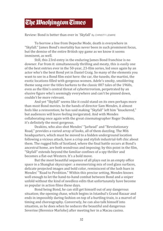  
	
  
	
  
	
  
	
  
Review:	
  Bond	
  is	
  better	
  than	
  ever	
  in	
  `Skyfall’	
  By CHRISTY LEMIRE
	
  
To	
  borrow	
  a	
  line	
  from	
  Depeche	
  Mode,	
  death	
  is	
  everywhere	
  in	
  
"Skyfall."	
  James	
  Bond's	
  mortality	
  has	
  never	
  been	
  in	
  such	
  prominent	
  focus,	
  
but	
  the	
  demise	
  of	
  the	
  entire	
  British	
  spy	
  game	
  as	
  we	
  know	
  it	
  seems	
  
imminent,	
  as	
  well.	
  
Still,	
  this	
  23rd	
  entry	
  in	
  the	
  enduring	
  James	
  Bond	
  franchise	
  is	
  no	
  
downer.	
  Far	
  from	
  it:	
  simultaneously	
  thrilling	
  and	
  meaty,	
  this	
  is	
  easily	
  one	
  
of	
  the	
  best	
  entries	
  ever	
  in	
  the	
  50-­‐year,	
  23-­‐film	
  series,	
  led	
  once	
  again	
  by	
  an	
  
actor	
  who's	
  the	
  best	
  Bond	
  yet	
  in	
  Daniel	
  Craig.	
  So	
  many	
  of	
  the	
  elements	
  you	
  
want	
  to	
  see	
  in	
  a	
  Bond	
  film	
  exist	
  here:	
  the	
  car,	
  the	
  tuxedo,	
  the	
  martini,	
  the	
  
exotic	
  locations	
  filled	
  with	
  gorgeous	
  women.	
  Adele's	
  smoky,	
  smoldering	
  
theme	
  song	
  over	
  the	
  titles	
  harkens	
  to	
  the	
  classic	
  007	
  tales	
  of	
  the	
  1960s,	
  
even	
  as	
  the	
  film's	
  central	
  threat	
  of	
  cyberterrorism,	
  perpetrated	
  by	
  an	
  
elusive	
  figure	
  who's	
  seemingly	
  everywhere	
  and	
  can't	
  be	
  pinned	
  down,	
  
couldn't	
  be	
  more	
  relevant.	
  
And	
  yet	
  "Skyfall"	
  seems	
  like	
  it	
  could	
  stand	
  on	
  its	
  own	
  perhaps	
  more	
  
than	
  most	
  Bond	
  movies.	
  In	
  the	
  hands	
  of	
  director	
  Sam	
  Mendes,	
  it	
  almost	
  
feels	
  like	
  a	
  reinvention;	
  he	
  has	
  said	
  making	
  "Skyfall"	
  left	
  him	
  "knackered,"	
  
but	
  audiences	
  will	
  leave	
  feeling	
  invigorated.	
  And	
  with	
  Mendes	
  
collaborating	
  once	
  again	
  with	
  the	
  great	
  cinematographer	
  Roger	
  Deakins,	
  
it's	
  definitely	
  the	
  most	
  gorgeous.	
  
Deakins,	
  who	
  also	
  shot	
  Mendes'	
  "Jarhead"	
  and	
  "Revolutionary	
  
Road,"	
  provides	
  a	
  varied	
  array	
  of	
  looks,	
  all	
  of	
  them	
  dazzling.	
  The	
  MI6	
  
headquarters,	
  which	
  must	
  be	
  moved	
  to	
  a	
  hidden	
  underground	
  location	
  
following	
  a	
  vicious	
  attack,	
  have	
  a	
  crisp	
  and	
  stylish	
  industrial-­‐loft	
  chic	
  about	
  
them.	
  The	
  rugged	
  hills	
  of	
  Scotland,	
  where	
  the	
  final	
  battle	
  occurs	
  at	
  Bond's	
  
ancestral	
  home,	
  are	
  both	
  wondrous	
  and	
  imposing;	
  by	
  this	
  point	
  in	
  the	
  film,	
  
"Skyfall"	
  extends	
  beyond	
  the	
  familiar	
  confines	
  of	
  a	
  spy	
  thriller	
  and	
  
becomes	
  a	
  flat-­‐out	
  Western.	
  It's	
  a	
  bold	
  move.	
  
But	
  the	
  most	
  beautiful	
  sequence	
  of	
  all	
  plays	
  out	
  in	
  an	
  empty	
  office	
  
space	
  in	
  a	
  Shanghai	
  skyscraper:	
  a	
  mesmerizing	
  mix	
  of	
  cool	
  glass	
  surfaces,	
  
delicate	
  projected	
  images	
  and	
  bold	
  color,	
  reminiscent	
  of	
  the	
  lush	
  hues	
  in	
  
Mendes'	
  "Road	
  to	
  Perdition."	
  Within	
  this	
  precise	
  setting,	
  Mendes	
  knows	
  
well	
  enough	
  to	
  let	
  the	
  hand-­‐to-­‐hand	
  combat	
  between	
  Bond	
  and	
  a	
  sniper	
  
unfold	
  without	
  the	
  kind	
  of	
  needless	
  edits	
  that	
  unfortunately	
  have	
  become	
  
so	
  popular	
  in	
  action	
  films	
  these	
  days.	
  
Bond	
  being	
  Bond,	
  he	
  can	
  still	
  get	
  himself	
  out	
  of	
  any	
  dangerous	
  
situation;	
  the	
  opening	
  chase,	
  which	
  begins	
  in	
  Istanbul's	
  Grand	
  Bazaar	
  and	
  
ends	
  in	
  impossibly	
  daring	
  fashion	
  on	
  top	
  of	
  a	
  hurtling	
  train,	
  is	
  a	
  marvel	
  of	
  
timing	
  and	
  choreography.	
  Conversely,	
  he	
  can	
  also	
  talk	
  himself	
  into	
  
situation,	
  as	
  he	
  does	
  when	
  he	
  seduces	
  the	
  beautiful	
  and	
  dangerous	
  
Severine	
  (Berenice	
  Marlohe)	
  after	
  meeting	
  her	
  in	
  a	
  Macau	
  casino.	
  
32

 