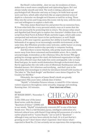 But	
  Bond's	
  vulnerability	
  _	
  dare	
  we	
  say,	
  his	
  weakness	
  at	
  times	
  _	
  
makes	
  him	
  a	
  much	
  more	
  complicated	
  and	
  captivating	
  figure.	
  He's	
  not	
  
always	
  totally	
  smooth	
  and	
  slick.	
  The	
  work	
  is	
  taking	
  a	
  physical	
  and	
  
psychological	
  toll.	
  Muscular	
  and	
  sexy	
  as	
  Craig	
  is,	
  he	
  looks	
  beat-­‐up	
  and	
  
worn-­‐out	
  here,	
  which	
  adds	
  what	
  feels	
  like	
  an	
  unprecedented	
  sense	
  of	
  
depth	
  to	
  a	
  character	
  we	
  thought	
  we'd	
  known	
  so	
  well	
  for	
  so	
  long.	
  Three	
  
films	
  into	
  the	
  series	
  and	
  Craig	
  owns	
  this	
  iconic	
  role	
  by	
  now,	
  with	
  his	
  stoic	
  
cool	
  and	
  willingness	
  to	
  explore	
  a	
  dark	
  side.	
  
This	
  time,	
  James	
  Bond	
  must	
  try	
  and	
  protect	
  his	
  no-­‐nonsense	
  boss,	
  
M,	
  from	
  what	
  feels	
  like	
  a	
  very	
  personal	
  attack,	
  even	
  as	
  it	
  seems	
  that	
  she	
  
may	
  not	
  necessarily	
  be	
  protecting	
  him	
  in	
  return.	
  The	
  always	
  whip-­‐smart	
  
and	
  dignified	
  Judi	
  Dench	
  gets	
  to	
  explore	
  her	
  character's	
  hidden	
  fears	
  in	
  the	
  
script	
  from	
  Neal	
  Purvis	
  &	
  Robert	
  Wade	
  and	
  John	
  Logan,	
  which	
  adds	
  some	
  
unexpected	
  and	
  welcome	
  layers	
  to	
  her	
  performance,	
  as	
  well.	
  Ralph	
  
Fiennes,	
  as	
  M's	
  new	
  superior,	
  questions	
  her	
  ability	
  to	
  lead	
  this	
  aging	
  
behemoth	
  of	
  an	
  agency	
  in	
  an	
  increasingly	
  unstable	
  environment;	
  at	
  the	
  
same	
  time,	
  Ben	
  Whishaw	
  provides	
  some	
  welcome,	
  subtle	
  humor	
  as	
  young	
  
gadget	
  guru	
  Q,	
  whose	
  modern-­‐day	
  specialty	
  is	
  computer	
  hacking.	
  
And	
  then	
  there	
  is	
  Javier	
  Bardem,	
  who	
  pretty	
  much	
  steals	
  this	
  entire	
  
movie	
  away	
  from	
  these	
  esteemed	
  and	
  formidable	
  actors.	
  He	
  is,	
  totally	
  
unsurprisingly,	
  tremendous	
  as	
  the	
  villainous	
  Silva,	
  the	
  former	
  MI6	
  agent	
  
getting	
  his	
  revenge	
  against	
  this	
  staid,	
  old-­‐fashioned	
  organization	
  in	
  high-­‐
tech,	
  ultra-­‐efficient	
  ways	
  that	
  make	
  him	
  seem	
  unstoppable.	
  Like	
  so	
  many	
  
Bond	
  bad	
  guys,	
  he	
  wants	
  world	
  domination	
  through	
  orchestrated	
  chaos.	
  
But	
  he	
  approaches	
  the	
  role	
  with	
  a	
  mix	
  of	
  effeminate	
  flamboyance	
  and	
  cold-­‐
blooded	
  menace.	
  He's	
  hilarious	
  and	
  terrifying	
  _	
  and	
  that's	
  just	
  in	
  the	
  
beautifully	
  shot	
  monologue	
  in	
  which	
  he	
  introduces	
  himself	
  with	
  touches	
  of	
  
The	
  Joker	
  in	
  "The	
  Dark	
  Knight"	
  and	
  Bardem's	
  own	
  Anton	
  Chigurh	
  in	
  "No	
  
Country	
  for	
  Old	
  Men."	
  
Ultimately,	
  the	
  reports	
  of	
  James	
  Bond's	
  death	
  are	
  greatly	
  
exaggerated.	
  Fifty	
  years	
  later,	
  nobody	
  does	
  it	
  better.	
  
"Skyfall,"	
  a	
  Columbia	
  Pictures	
  release,	
  is	
  rated	
  PG-­‐13	
  for	
  intense	
  
violent	
  sequences	
  throughout,	
  some	
  sexuality,	
  language	
  and	
  smoking.	
  
Running	
  time:	
  143	
  minutes.	
  	
  
	
  
Four	
  stars	
  out	
  of	
  four.	
  
	
  
Skyfall	
  
BY	
  ROGER	
  EBERT	
  /	
  November	
  7,	
  
2012	
  
In	
  this	
  50th	
  year	
  of	
  the	
  James	
  
Bond	
  series,	
  with	
  the	
  dismal	
  
"Quantum	
  of	
  Solace"	
  (2008)	
  still	
  
in	
  our	
  minds,	
  "Skyfall"	
  triumphantly	
  reinvents	
  007	
  in	
  one	
  of	
  the	
  best	
  
Bonds	
  ever.	
  This	
  is	
  a	
  full-­‐blooded,	
  joyous,	
  intelligent	
  celebration	
  of	
  a	
  
beloved	
  cultural	
  icon,	
  with	
  Daniel	
  Craig	
  taking	
  full	
  possession	
  of	
  a	
  role	
  he	
  
earlier	
  played	
  well	
  in	
  "Casino	
  Royale,"	
  not	
  so	
  well	
  in	
  "Quantum"	
  -­‐-­‐	
  
although	
  it	
  may	
  not	
  have	
  been	
  entirely	
  his	
  fault.	
  Or	
  is	
  it	
  just	
  that	
  he's	
  
growing	
  on	
  me?	
  I	
  don't	
  know	
  what	
  I	
  expected.	
  I	
  don't	
  know	
  what	
  I	
  
expected	
  in	
  Bond	
  No.	
  23,	
  but	
  certainly	
  not	
  an	
  experience	
  this	
  invigorating.	
  
	
  
33

 