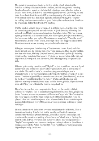 The	
  movie's	
  innovations	
  begin	
  in	
  its	
  first	
  shots,	
  which	
  abandon	
  the	
  
familiar	
  stalking	
  silhouettes	
  in	
  the	
  iris	
  lens,	
  and	
  hit	
  the	
  ground	
  running.	
  
Bond	
  and	
  another	
  agent	
  are	
  in	
  Istanbul,	
  chasing	
  a	
  man	
  who	
  has	
  stolen	
  a	
  
crucial	
  hard	
  drive,	
  and	
  after	
  a	
  chase	
  through	
  city	
  streets	
  (involving	
  no	
  less	
  
than	
  three	
  Fruit	
  Cart	
  Scenes),	
  007	
  is	
  running	
  on	
  top	
  of	
  a	
  train.	
  We	
  know	
  
from	
  earlier	
  films	
  that	
  Bond	
  can	
  operate	
  almost	
  anything,	
  but	
  "Skyfall"	
  
incredibly	
  has	
  him	
  commandeer	
  a	
  giant	
  Caterpillar	
  and	
  continue	
  the	
  chase	
  
by	
  crushing	
  a	
  flatcar	
  filled	
  with	
  VW	
  Beetles.	
  	
  
	
  
It's	
  the	
  kind	
  of	
  absurd	
  stunt	
  we	
  expect	
  in	
  a	
  Bond	
  movie,	
  but	
  this	
  one	
  relies	
  
on	
  something	
  unexpected:	
  a	
  dead-­‐serious	
  M	
  (Judi	
  Dench),	
  following	
  the	
  
action	
  from	
  MI6	
  in	
  London	
  and	
  making	
  a	
  fateful	
  decision.	
  After	
  an	
  enemy	
  
agent	
  grabs	
  Bond	
  as	
  a	
  human	
  shield,	
  M's	
  other	
  agent,	
  Eve	
  (Naomie	
  Harris),	
  
has	
  both	
  men	
  in	
  her	
  gun	
  sights.	
  The	
  stakes	
  are	
  very	
  high.	
  "Take	
  the	
  shot!"	
  
M	
  commands.	
  Bond	
  seems	
  to	
  die,	
  although	
  since	
  this	
  happens	
  around	
  the	
  
20-­‐minute	
  mark,	
  we're	
  not	
  very	
  surprised	
  that	
  he	
  doesn't.	
  
	
  
M	
  begins	
  to	
  compose	
  the	
  obituary	
  of	
  Commander	
  James	
  Bond,	
  and	
  she	
  
might	
  as	
  well	
  also	
  be	
  writing	
  her	
  own.	
  Time	
  has	
  passed	
  her	
  by,	
  she's	
  older,	
  
and	
  her	
  new	
  boss,	
  Mallory	
  (Ralph	
  Fiennes),	
  convenes	
  a	
  public	
  (!)	
  hearing	
  
requiring	
  her	
  to	
  defend	
  her	
  tenure.	
  It's	
  time	
  for	
  a	
  generation	
  to	
  be	
  put	
  out	
  
to	
  pasture.	
  Even	
  Q	
  and,	
  as	
  it	
  turns	
  out,	
  Miss	
  Moneypenny	
  are	
  practically	
  
kids.	
  
	
  
M	
  is	
  not	
  quite	
  ready	
  to	
  retire,	
  and	
  "Skyfall"	
  at	
  last	
  provides	
  a	
  role	
  worthy	
  of	
  
Judi	
  Dench,	
  one	
  of	
  the	
  best	
  actors	
  of	
  her	
  generation.	
  She	
  is	
  all	
  but	
  the	
  co-­‐
star	
  of	
  the	
  film,	
  with	
  a	
  lot	
  of	
  screen	
  time,	
  poignant	
  dialogue,	
  and	
  a	
  
character	
  who	
  is	
  far	
  more	
  complex	
  and	
  sympathetic	
  than	
  we	
  expect	
  in	
  this	
  
series.	
  The	
  film	
  is	
  guided	
  by	
  a	
  considerable	
  director	
  (Sam	
  Mendes),	
  written	
  
by	
  the	
  heavyweights	
  Neal	
  Purvis,	
  Robert	
  Wade	
  and	
  John	
  Logan,	
  and	
  
delivers	
  not	
  only	
  a	
  terrific	
  Bond	
  but	
  a	
  terrific	
  movie,	
  period.	
  If	
  you	
  haven't	
  
seen	
  a	
  007	
  for	
  years,	
  this	
  is	
  the	
  time	
  to	
  jump	
  back	
  in.	
  
	
  
There's	
  a	
  theory	
  that	
  you	
  can	
  grade	
  the	
  Bonds	
  on	
  the	
  quality	
  of	
  their	
  
villains.	
  In	
  "Skyfall,"	
  this	
  is	
  a	
  cerebral	
  megalomanic	
  named	
  Silva,	
  played	
  by	
  
Javier	
  Bardem,	
  whose	
  unpronounceable	
  Anton	
  Chigurh	
  in	
  "No	
  Country	
  for	
  
Old	
  Men"	
  approached	
  the	
  high-­‐water	
  mark	
  of	
  Hannibal	
  Lecter.	
  Here	
  he	
  
plays	
  a	
  bleached	
  blond	
  computer	
  whiz	
  who	
  stole	
  the	
  drive	
  containing	
  the	
  
guarded	
  identities	
  of	
  every	
  MI6	
  agent.	
  Are	
  we	
  supposed	
  to	
  think	
  of	
  Julian	
  
Assange?	
  
	
  
This	
  is	
  a	
  brand-­‐new	
  Bond	
  with	
  love	
  and	
  respect	
  for	
  the	
  old	
  Bond.	
  This	
  is	
  
dramatized	
  during	
  Bond's	
  visit	
  to	
  the	
  weathered	
  Scottish	
  mansion	
  
inhabited	
  by	
  Kincade	
  (Albert	
  Finney),	
  which	
  has	
  secrets	
  to	
  divulge	
  and	
  
continues	
  the	
  movie's	
  rewriting	
  of	
  the	
  character's	
  back	
  story.	
  During	
  the	
  
early	
  Bonds,	
  did	
  we	
  ever	
  even	
  ask	
  ourselves	
  about	
  007's	
  origins	
  in	
  life?	
  
"Skyfall"	
  even	
  produces	
  a	
  moment	
  designed	
  to	
  inspire	
  love	
  in	
  Bond	
  fans:	
  a	
  
reappearance	
  of	
  the	
  Aston	
  Martin	
  DB5	
  from	
  "Goldfinger,"	
  which	
  remains	
  
in	
  good	
  operating	
  condition.	
  
	
  
34

 