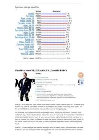 Classification of Skyfall in the UK (from the BBFC)

SKYFALL is the latest film in the James Bond series, starring Daniel Craig as agent 007. This time Bond
is called into action to prevent the identities of secret agents around the world being made public. The
film is rated 12A for moderate action violence and one use of strong language.
The moderate action violence includes several fight scenes, shoot-outs and chases. There are rapid
exchanges of punches and other blows, without any focus on injury, and when characters are shot there
is little clear detail of blood or injury. In some scenes, there is sight of bloodied clothing and faces as a
result of violence, but there is no dwelling on either the injuries inflicted or the suffering of the victims. In
one scene, a man cuts into his own chest to extract fragments of a bullet and then washes his bloody
hands.
SKYFALL contains a single use of strong language, which is uttered when a character states they have
"f**ked up". The use is resigned rather than aggressive and is not directed at another person. There is

37

 
