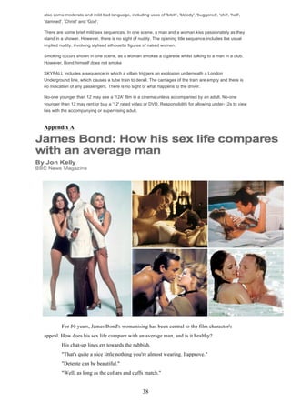 also some moderate and mild bad language, including uses of 'bitch', 'bloody', 'buggered', 'shit', 'hell',
'damned', 'Christ' and 'God'.
There are some brief mild sex sequences. In one scene, a man and a woman kiss passionately as they
stand in a shower. However, there is no sight of nudity. The opening title sequence includes the usual
implied nudity, involving stylised silhouette figures of naked women.
Smoking occurs shown in one scene, as a woman smokes a cigarette whilst talking to a man in a club.
However, Bond himself does not smoke
SKYFALL includes a sequence in which a villain triggers an explosion underneath a London
Underground line, which causes a tube train to derail. The carriages of the train are empty and there is
no indication of any passengers. There is no sight of what happens to the driver.
No-one younger than 12 may see a '12A' film in a cinema unless accompanied by an adult. No-one
younger than 12 may rent or buy a '12' rated video or DVD. Responsibility for allowing under-12s to view
lies with the accompanying or supervising adult.

Appendix A

For 50 years, James Bond's womanising has been central to the film character's
appeal. How does his sex life compare with an average man, and is it healthy?
His chat-up lines err towards the rubbish.
"That's quite a nice little nothing you're almost wearing. I approve."
"Detente can be beautiful."
"Well, as long as the collars and cuffs match."

38

 