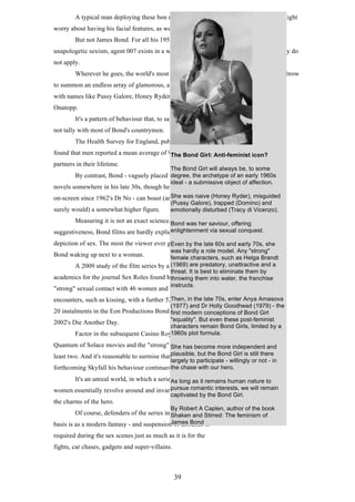 A typical man deploying these bon mots while seeking female companionship might
worry about having his facial features, as well as his cocktail order, shaken, not stirred.
But not James Bond. For all his 1950s attitudes, wince-inducing "jokes" and
unapologetic sexism, agent 007 exists in a world where the usual laws of romantic gravity do
not apply.
Wherever he goes, the world's most famous secret agent only has to raise an eyebrow
to summon an endless array of glamorous, available women
with names like Pussy Galore, Honey Ryder and Xenia
Onatopp.
It's a pattern of behaviour that, to say the least, does
not tally with most of Bond's countrymen.
The Health Survey for England, published in 2011,
found that men reported a mean average of 9.3 female sexualAnti-feminist icon?
The Bond Girl:
partners in their lifetime.

The Bond Girl will always be, to some

degree, the archetype of an early 1960s
By contrast, Bond - vaguely placed in Ian Fleming's
ideal - a submissive object of affection.

novels somewhere in his late 30s, though he has been active

She was naive (Honey Ryder), misguided
on-screen since 1962's Dr No - can boast (and boast he

surely would) a somewhat higher figure.

(Pussy Galore), trapped (Domino) and
emotionally disturbed (Tracy di Vicenzo).

Measuring it is not an exact science. Bond was her saviour, offering
For all their
enlightenment via sexual conquest.
suggestiveness, Bond films are hardly explicit in their

depiction of sex. The most the viewer ever gets is usuallylate 60s and early 70s, she
Even by the
was hardly a role model. Any "strong"
female characters, such as Helga Brandt
A 2009 study of the film series by a (1969) are predatory, unattractive and a
team of
threat. It is best to eliminate them by
academics for the journal Sex Roles found he had enjoyed into water, the franchise
throwing them
instructs.

Bond waking up next to a woman.

"strong" sexual contact with 46 women and "mild"

encounters, such as kissing, with a further 52Then, inthe first 70s, enter Anya Amasova
during the late

(1977) and Dr Holly Goodhead (1979) - the

20 instalments in the Eon Productions Bond first modern conceptions of Bond Girl
series, up until

"equality". But even these post-feminist
characters remain Bond Girls, limited by a
1960s plot
Factor in the subsequent Casino Royale and formula.

2002's Die Another Day.

Quantum of Solace movies and the "strong" She has become more independent and
figure rises by at
least two. And it's reasonable to surmise thatplausible, but the Bond Girl is still there
in the

largely to participate - willingly or not - in

forthcoming Skyfall his behaviour continuesthe chase with our hero.
unabated.
It's an unreal world, in which a series oflong as it remains human nature to
As attractive
pursue romantic
women essentially revolve around and invariably succumb to interests, we will remain

the charms of the hero.

captivated by the Bond Girl.

By Robert A Caplen, author of the book

Of course, defenders of the series insist its entire Stirred: The feminism of
Shaken and
James Bond
basis is as a modern fantasy - and suspension of disbelief is

required during the sex scenes just as much as it is for the
fights, car chases, gadgets and super-villains.

39

 