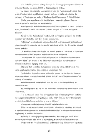 Even under this generous reading, the huge and enduring popularity of the 007 sexual
mythology from the pre-feminist 1950s to the present day is striking.
"At his core he remains the same as he was when Ian Fleming started writing - he's
sexist, he's misogynist," says Christoph Lindner, professor of media and culture at the
University of Amsterdam and author of The James Bond Phenomenon: A Critical Reader.
"It's the same appeal as a series like Mad Men - it's a guilty pleasure. You can
immerse yourself in something you know is wrong."
Bond's producers themselves appear to have acknowledged this. In 1995's Goldeneye,
Pierce Brosnan's 007 debut, Judy Dench's M chides her agent as a "sexist, misogynist
dinosaur".
But just like the Austin Powers parodies, such knowingness recognises that Bond is
essentially a product of the early days of mass consumerism.
To Fleming's target audience, emerging from both post-war austerity and traditional
codes of morality, womanising was just another aspirational activity like driving fast cars and
sipping cocktails.
For Bond fans, this persists despite - or perhaps because of - the arrival of a post-Aids
environment in which the dangers of promiscuity are widely recognised.
The series tends not to dwell on its protagonist's use or otherwise of contraception.
Even after the HIV era dawned in the 1980s, there was nothing to indicate that their
promiscuous hero was engaging in safe sex.
Of course, that's something that's common across the whole of Hollywood. You
rarely see characters reaching for a condom in a mainstream film.
The defenders of the silver screen might point out that you also don't see characters
going to the toilet or remembering to lock their car door. It's one of the consequences of the
escapism of Hollywood.
Any suggestion that film producers have any level of social responsibility is a
controversial one.
But contemporaries of a real-life 007 would have cause to worry about the state of his
sexual health.
"The likelihood of James Bond having chlamydia is extremely high," says Dr Sarah
Jarvis, a general practitioner and regular guest on the BBC's The One Show. "If he came to
my clinic I would definitely advise him to have an STI test."
A concerned friend might worry about his mental condition, too.
While a string of temporary sexual encounters might appear glamorous on celluloid,
in contemporary reality this fear of commitment and resistance to emotional intimacy might
trigger worry in a normal social circle.
According to clinical psychologist Oliver James, Bond displays a classic triadic
personality based on the three pillars of psychopathy, Machiavellianism and narcissism.
"People with that collection of traits do tend to be sexually promiscuous," says James.

40

 