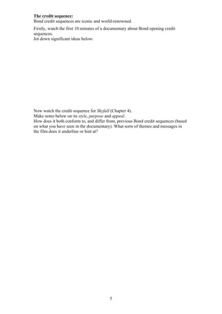 The credit sequence:
Bond credit sequences are iconic and world-renowned.
Firstly, watch the first 10 minutes of a documentary about Bond opening credit
sequences.
Jot down significant ideas below:

Now watch the credit sequence for Skyfall (Chapter 4).
Make notes below on its style, purpose and appeal.
How does it both conform to, and differ from, previous Bond credit sequences (based
on what you have seen in the documentary). What sorts of themes and messages in
the film does it underline or hint at?

5

 