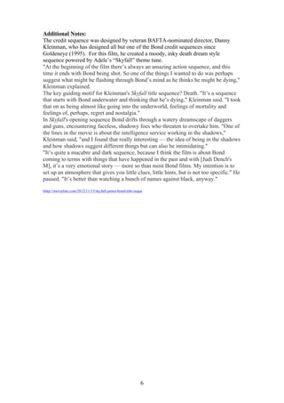 Additional Notes:
The credit sequence was designed by veteran BAFTA-nominated director, Danny
Kleinman, who has designed all but one of the Bond credit sequences since
Goldeneye (1995). For this film, he created a moody, inky death dream style
sequence powered by Adele’s “Skyfall” theme tune.
"At the beginning of the film there’s always an amazing action sequence, and this
time it ends with Bond being shot. So one of the things I wanted to do was perhaps
suggest what might be flashing through Bond’s mind as he thinks he might be dying,"
Kleinman explained.
The key guiding motif for Kleinman's Skyfall title sequence? Death. "It’s a sequence
that starts with Bond underwater and thinking that he’s dying," Kleinman said. "I took
that on as being almost like going into the underworld, feelings of mortality and
feelings of, perhaps, regret and nostalgia."
In Skyfall's opening sequence Bond drifts through a watery dreamscape of daggers
and guns, encountering faceless, shadowy foes who threaten to overtake him. "One of
the lines in the movie is about the intelligence service working in the shadows,"
Kleinman said, "and I found that really interesting — the idea of being in the shadows
and how shadows suggest different things but can also be intimidating."
"It’s quite a macabre and dark sequence, because I think the film is about Bond
coming to terms with things that have happened in the past and with [Judi Dench's
M], it’s a very emotional story — more so than most Bond films. My intention is to
set up an atmosphere that gives you little clues, little hints, but is not too specific." He
paused. "It’s better than watching a bunch of names against black, anyway."
(http://movieline.com/2012/11/15/skyfall-james-bond-title-seque

6

 