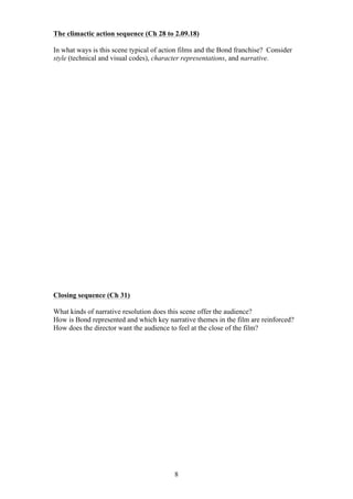 The climactic action sequence (Ch 28 to 2.09.18)
In what ways is this scene typical of action films and the Bond franchise? Consider
style (technical and visual codes), character representations, and narrative.

Closing sequence (Ch 31)
What kinds of narrative resolution does this scene offer the audience?
How is Bond represented and which key narrative themes in the film are reinforced?
How does the director want the audience to feel at the close of the film?

8

 