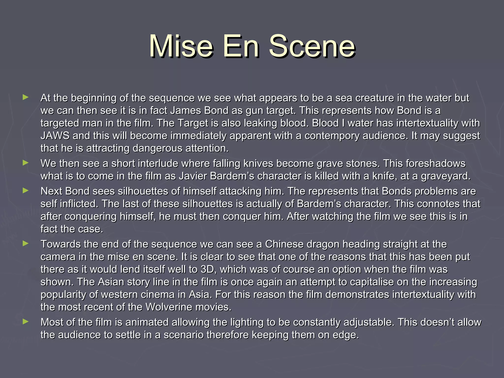 Mise En SceneMise En Scene
► At the beginning of the sequence we see what appears to be a sea creature in the water butAt the beginning of the sequence we see what appears to be a sea creature in the water but
we can then see it is in fact James Bond as gun target. This represents how Bond is awe can then see it is in fact James Bond as gun target. This represents how Bond is a
targeted man in the film. The Target is also leaking blood. Blood I water has intertextuality withtargeted man in the film. The Target is also leaking blood. Blood I water has intertextuality with
JAWS and this will become immediately apparent with a contempory audience. It may suggestJAWS and this will become immediately apparent with a contempory audience. It may suggest
that he is attracting dangerous attention.that he is attracting dangerous attention.
► We then see a short interlude where falling knives become grave stones. This foreshadowsWe then see a short interlude where falling knives become grave stones. This foreshadows
what is to come in the film as Javier Bardem’s character is killed with a knife, at a graveyard.what is to come in the film as Javier Bardem’s character is killed with a knife, at a graveyard.
► Next Bond sees silhouettes of himself attacking him. The represents that Bonds problems areNext Bond sees silhouettes of himself attacking him. The represents that Bonds problems are
self inflicted. The last of these silhouettes is actually of Bardem’s character. This connotes thatself inflicted. The last of these silhouettes is actually of Bardem’s character. This connotes that
after conquering himself, he must then conquer him. After watching the film we see this is inafter conquering himself, he must then conquer him. After watching the film we see this is in
fact the case.fact the case.
► Towards the end of the sequence we can see a Chinese dragon heading straight at theTowards the end of the sequence we can see a Chinese dragon heading straight at the
camera in the mise en scene. It is clear to see that one of the reasons that this has been putcamera in the mise en scene. It is clear to see that one of the reasons that this has been put
there as it would lend itself well to 3D, which was of course an option when the film wasthere as it would lend itself well to 3D, which was of course an option when the film was
shown. The Asian story line in the film is once again an attempt to capitalise on the increasingshown. The Asian story line in the film is once again an attempt to capitalise on the increasing
popularity of western cinema in Asia. For this reason the film demonstrates intertextuality withpopularity of western cinema in Asia. For this reason the film demonstrates intertextuality with
the most recent of the Wolverine movies.the most recent of the Wolverine movies.
► Most of the film is animated allowing the lighting to be constantly adjustable. This doesn’t allowMost of the film is animated allowing the lighting to be constantly adjustable. This doesn’t allow
the audience to settle in a scenario therefore keeping them on edge.the audience to settle in a scenario therefore keeping them on edge.
 