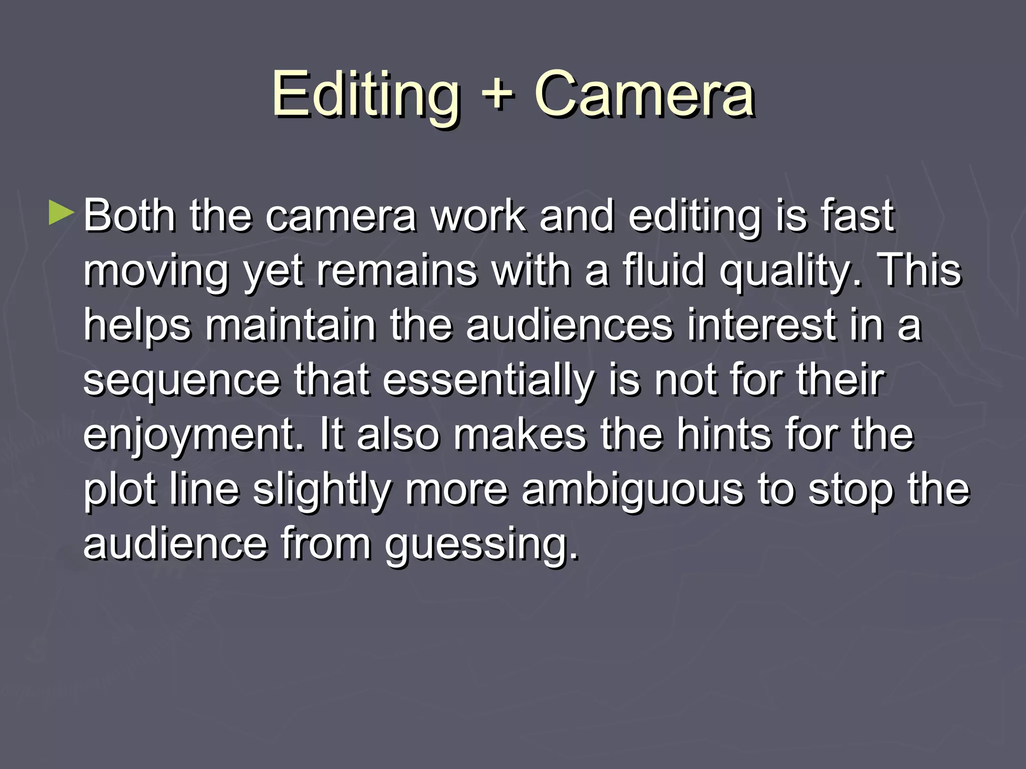 Editing + CameraEditing + Camera
►Both the camera work and editing is fastBoth the camera work and editing is fast
moving yet remains with a fluid quality. Thismoving yet remains with a fluid quality. This
helps maintain the audiences interest in ahelps maintain the audiences interest in a
sequence that essentially is not for theirsequence that essentially is not for their
enjoyment. It also makes the hints for theenjoyment. It also makes the hints for the
plot line slightly more ambiguous to stop theplot line slightly more ambiguous to stop the
audience from guessing.audience from guessing.
 