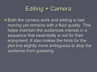 Editing + CameraEditing + Camera
►Both the camera work and editing is fastBoth the camera work and editing is fast
moving yet remains with a fluid quality. Thismoving yet remains with a fluid quality. This
helps maintain the audiences interest in ahelps maintain the audiences interest in a
sequence that essentially is not for theirsequence that essentially is not for their
enjoyment. It also makes the hints for theenjoyment. It also makes the hints for the
plot line slightly more ambiguous to stop theplot line slightly more ambiguous to stop the
audience from guessing.audience from guessing.
 