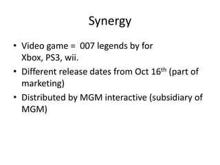 Synergy
• Video game = 007 legends by for
  Xbox, PS3, wii.
• Different release dates from Oct 16th (part of
  marketing)
• Distributed by MGM interactive (subsidiary of
  MGM)
 