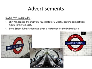 Advertisements
Skyfall DVD and Bond St
• SKYFALL topped the DVD/Blu-ray charts for 3 weeks, beating competition
   ARGO to the top spot.
• Bond Street Tube station was given a makeover for the DVD release:
 