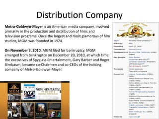 Distribution Company
Metro-Goldwyn-Mayer is an American media company, involved
primarily in the production and distribution of films and
television programs. Once the largest and most glamorous of film
studios, MGM was founded in 1924.

On November 3, 2010, MGM filed for bankruptcy. MGM
emerged from bankruptcy on December 20, 2010, at which time
the executives of Spyglass Entertainment, Gary Barber and Roger
Birnbaum, became co-Chairmen and co-CEOs of the holding
company of Metro-Goldwyn-Mayer.
 