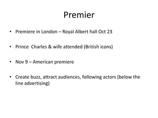 Premier
• Premiere in London – Royal Albert hall Oct 23

• Prince Charles & wife attended (British icons)

• Nov 9 – American premiere

• Create buzz, attract audiences, following actors (below the
  line advertising)
 