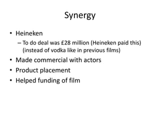 Synergy
• Heineken
  – To do deal was £28 million (Heineken paid this)
    (instead of vodka like in previous films)
• Made commercial with actors
• Product placement
• Helped funding of film
 
