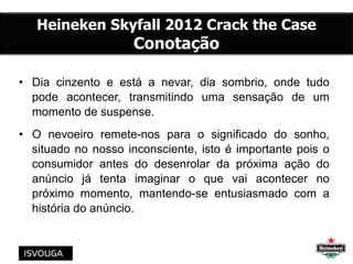 • Dia cinzento e está a nevar, dia sombrio, onde tudo
pode acontecer, transmitindo uma sensação de um
momento de suspense.
• O nevoeiro remete-nos para o significado do sonho,
situado no nosso inconsciente, isto é importante pois o
consumidor antes do desenrolar da próxima ação do
anúncio já tenta imaginar o que vai acontecer no
próximo momento, mantendo-se entusiasmado com a
história do anúncio.
Heineken Skyfall 2012 Crack the Case
Conotação
 