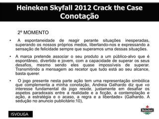2º MOMENTO
• A espontaneidade de reagir perante situações inesperadas,
superando os nossos próprios medos, libertando-nos e expressando a
sensação de felicidade sempre que superamos uma dessas situações.
• A marca pretende associar o seu produto a um público-alvo que é
espontâneo, divertido e jovem, com a capacidade de superar os seus
desafios, mesmo sendo eles quase impossíveis de superar.
Transmitindo a mensagem ao recetor que tudo está ao seu alcance,
basta querer.
• O jogo presente nesta parte ação tem uma representação simbólica
que complementa a minha conotação, Andreia Galhardo diz que «o
interesse fundamental do jogo reside, justamente em desafiar os
aspetos paradoxais entre a realidade e a ficção, a contemplação e
ação, a estratégia e o acaso, a regra e a liberdade» (Galhardo. A
sedução no anuncio publicitário:10),
 