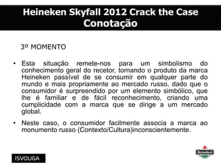 3º MOMENTO
• Esta situação remete-nos para um simbolismo do
conhecimento geral do recetor, tornando o produto da marca
Heineken passível de se consumir em qualquer parte do
mundo e mais propriamente ao mercado russo, dado que o
consumidor é surpreendido por um elemento simbólico, que
lhe é familiar e de fácil reconhecimento, criando uma
cumplicidade com a marca que se dirige a um mercado
global.
• Neste caso, o consumidor facilmente associa a marca ao
monumento russo (Contexto/Cultura)inconscientemente.
 