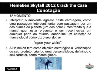 5º MOMENTO
• Interpreto o ambiente agreste desta carruagem, como
uma passagem intercontinental com passagem por um
dos cumes do planeta (um dos polos), mostrando que a
marca quer estar presente e ser reconhecida em
qualquer parte do mundo, dando-lhe um carácter de
marca global como diz o seu slogan
“open your wolrd”.
• A Heineken tem como objetivo estratégico a valorização
do seu produto, criando uma personalidade, definindo o
seu carácter, como marca global.
 