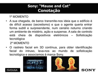 1º MOMENTO
• A sua chegada, de barco transmite-nos ideia que o edifício é
de difícil acesso (secretismo) e que o agente queria entrar
forma subtil e surpreendente, num cenário noturno criando
um ambiente de mistério, ação e suspense. A sala de controlo
está cheia de dispositivos eletrónicos – Sofisticação
tecnológica
2º MOMENTO
• O rastreio facial em 3D contínua, para obter identificação
facial do intruso, leva-nos ao mundo de sofisticação
tecnológica e associamos à marca Sony.
 