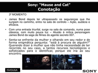 3º MOMENTO
• James Bond depois ter ultrapassado os seguranças que lhe
surgiam no caminho, entra na sala de controlo – Ação, audácia e
eficácia.
• Com uma entrada triunfal, surge na sala de comando, numa pose
clássica, com muito pouca luz – Alusão à mítica personagem
James Bond da saga de filmes do agente secreto 007.
• Senta-se enfrente da mulher e olhando em seu redor e de
forma enigmática pergunta: “está à procura de alguém?”
Querendo dizer à mulher que não tinha necessidade de ter
recorrido no seu caso, a tantos recursos tecnológicos e
sofisticados para o identificar, porque ele iria ao seu
encontro.
 