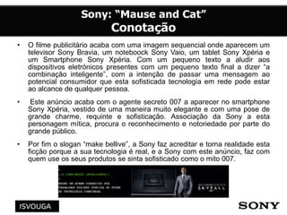 • O filme publicitário acaba com uma imagem sequencial onde aparecem um
televisor Sony Bravia, um noteboock Sony Vaio, um tablet Sony Xpéria e
um Smartphone Sony Xpéria. Com um pequeno texto a aludir aos
dispositivos eletrónicos presentes com um pequeno texto final a dizer “a
combinação inteligente”, com a intenção de passar uma mensagem ao
potencial consumidor que esta sofisticada tecnologia em rede pode estar
ao alcance de qualquer pessoa.
• Este anúncio acaba com o agente secreto 007 a aparecer no smartphone
Sony Xpéria, vestido de uma maneira muito elegante e com uma pose de
grande charme, requinte e sofisticação. Associação da Sony a esta
personagem mítica, procura o reconhecimento e notoriedade por parte do
grande público.
• Por fim o slogan “make bellive”, a Sony faz acreditar e torna realidade esta
ficção porque a sua tecnologia é real, e a Sony com este anúncio, faz com
quem use os seus produtos se sinta sofisticado como o mito 007.
 