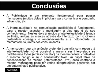 • A Publicidade é um elemento fundamental para passar
mensagens (muitas delas implícitas), para comunicar e persuadir,
influenciar, etc.
• A intertextualidade na comunicação publicitária é fundamental,
para o recetor associar a mensagem a algo que é do seu
conhecimento; Nestes dois anúncios a intertextualidade é levada
ao limite, ambas as marcas através do intertexto com o cinema
pretendem conseguir o reconhecimento e a notoriedade de
marca/produto juntos dos consumidores.
• A mensagem que um anúncio pretende transmitir com recurso à
intertextualidade, só é possível a mesma ser interpretada se
partilharmos todos (emissor/recetor) da mesma cultura, contexto e
o mesmo código e se o consumidor tiver um papel ativo na
descodificação da mesma (interpretação livre), caso contrário a
mesma mensagem pode ter varias interpretações possíveis por
um determinado público alvo.
 