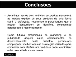 • Assistimos nestes dois anúncios ao product placement,
as marcas expõem os seus produtos de uma forma
subtil e disfarçada, recorrendo a personagens que o
recetor (consumidor) se identifica, conseguindo
notoriedade e reconhecimento.
• Como futuros profissionais de marketing e de
publicidade adquirir estes conhecimentos no
desenvolvimento deste trabalho permite-nos
compreender melhor todas as estratégias utilizadas para
comunicar com eficácia um produto e poder credibilizar
e dar notoriedade a uma marca.
 
