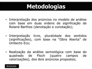 Metodologias
• Interpretação dos anúncios no modelo de análise
com base em duas ordens de significação de
Roland Barthes (denotação e conotação);
• Interpretação livre, pluralidade dos sentidos
(significações), com base na “Obra Aberta” de
Umberto Eco;
• Realização da análise semiológica com base do
quadrado de Floch (quatro campos de
valorizações), dos dois anúncios propostos;
 