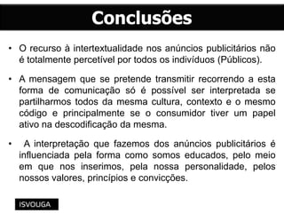 • O recurso à intertextualidade nos anúncios publicitários não
é totalmente percetível por todos os indivíduos (Públicos).
• A mensagem que se pretende transmitir recorrendo a esta
forma de comunicação só é possível ser interpretada se
partilharmos todos da mesma cultura, contexto e o mesmo
código e principalmente se o consumidor tiver um papel
ativo na descodificação da mesma.
• A interpretação que fazemos dos anúncios publicitários é
influenciada pela forma como somos educados, pelo meio
em que nos inserimos, pela nossa personalidade, pelos
nossos valores, princípios e convicções.
 