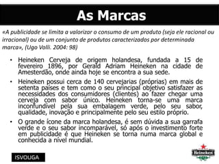 As Marcas
• Heineken Cerveja de origem holandesa, fundada a 15 de
fevereiro 1896, por Gerald Adriam Heineken na cidade de
Amesterdão, onde ainda hoje se encontra a sua sede.
• Heineken possui cerca de 140 cervejarias (próprias) em mais de
setenta países e tem como o seu principal objetivo satisfazer as
necessidades dos consumidores (clientes) ao fazer chegar uma
cerveja com sabor único. Heineken torna-se uma marca
inconfundível pela sua embalagem verde, pelo seu sabor,
qualidade, inovação e principalmente pelo seu estilo próprio.
• O grande ícone da marca holandesa, é sem dúvida a sua garrafa
verde e o seu sabor incomparável, só após o investimento forte
em publicidade é que Heineken se torna numa marca global e
conhecida a nível mundial.
«A publicidade se limita a valorizar o consumo de um produto (seja ele racional ou
irracional) ou de um conjunto de produtos caracterizados por determinada
marca», (Ugo Volli. 2004: 98)
 