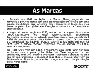 • Fundada em 1946 no Japão, por Masaku Ibuka, engenheiro de
formação e por Akio Morita com uma pós graduação em Física e com uma
grande sensibilidade para marketing, Sony tornou-se ao longo dos anos
numa empresa líder global em inovação e eletrónica de consumo e
entretinimento.
• A origem do nome surgiu em 1955, sendo o nome original da empresa
“TokyoTsushinKogyo” ou Tokyo Telecomunications Engineering
Corporation, acabou por ser alterado para Sony para ser mais reconhecível
e fácil de pronunciar pelos consumidores em todo o mundo. O novo nome
é a combinação das palavras “SONUS” palavra de raiz latina que significa
SOM, com a palavra “Sonny”, expressão popular utlizada nos E.U.A.
associada aos jovens.g
• Em 1960, Sony entra nos E.U.A, o cofundador Akio Morita sabia que para
se tornar uma empresa global tinha que “fazer negócios com os
americanos, com uma empresa americana”, significou a abertura de uma
loja em solo americano, e passado 2 anos abriu o primeiro Showroom na
5ª Avenida em Nova Iorque, e assim começou o processo de globalização
desta marca global.
 