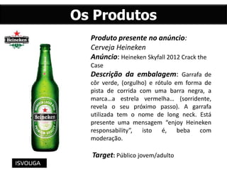 Os Produtos
Produto presente no anúncio:
Cerveja Heineken
Anúncio: Heineken Skyfall 2012 Crack the
Case
Descrição da embalagem: Garrafa de
côr verde, (orgulho) e rótulo em forma de
pista de corrida com uma barra negra, a
marca…a estrela vermelha… (sorridente,
revela o seu próximo passo). A garrafa
utilizada tem o nome de long neck. Está
presente uma mensagem “enjoy Heineken
responsability”, isto é, beba com
moderação.
Target: Público jovem/adulto
 