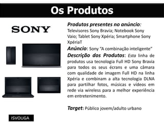 Produtos presentes no anúncio:
Televisores Sony Bravia; Notebook Sony
Vaio; Tablet Sony Xpéria; Smartphone Sony
XpériaT
Anúncio: Sony “A combinação inteligente”
Descrição dos Produtos: Esta linha de
produtos usa tecnologia Full HD Sony Bravia
para todos os seus écrans e uma câmara
com qualidade de imagem Full HD na linha
Xpéria e combinam a alta tecnologia DLNA
para partilhar fotos, músicas e vídeos em
rede via wireless para a melhor experiência
em entretenimento.
Target: Público jovem/adulto urbano
Os Produtos
 