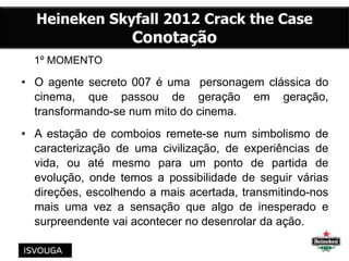 1º MOMENTO
• O agente secreto 007 é uma personagem clássica do
cinema, que passou de geração em geração,
transformando-se num mito do cinema.
• A estação de comboios remete-se num simbolismo de
caracterização de uma civilização, de experiências de
vida, ou até mesmo para um ponto de partida de
evolução, onde temos a possibilidade de seguir várias
direções, escolhendo a mais acertada, transmitindo-nos
mais uma vez a sensação que algo de inesperado e
surpreendente vai acontecer no desenrolar da ação.
Heineken Skyfall 2012 Crack the Case
Conotação
 