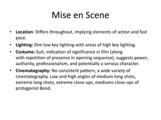 Mise en Scene
• Location: Differs throughout, implying elements of action and fast
pace.
• Lighting: Dim low key lighting with areas of high key lighting.
• Costume: Suit, indication of significance in film (along
with repetition of presence in opening sequence), suggests power,
authority, professionalism, and potentially a serious character.
• Cinematography: No consistent pattern, a wide variety of
cinematography. Low and high angles of medium long shots,
extreme long shots, extreme close-ups, mediums close-ups of
protagonist Bond.

 