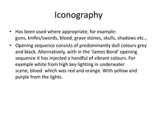 Iconography
• Has been used where appropriate; for example:
guns, knifes/swords, blood, grave stones, skulls, shadows etc…
• Opening sequence consists of predominantly dull colours grey
and black. Alternatively, with in the ‘James Bond’ opening
sequence it has injected a handful of vibrant colours. For
example white from high key lighting in underwater
scene, blood which was red and orange. With yellow and
purple from the lights.

 