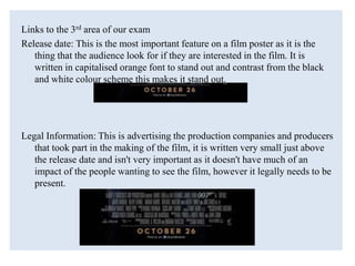 Links to the 3rd area of our exam
Release date: This is the most important feature on a film poster as it is the
thing that the audience look for if they are interested in the film. It is
written in capitalised orange font to stand out and contrast from the black
and white colour scheme this makes it stand out.
Legal Information: This is advertising the production companies and producers
that took part in the making of the film, it is written very small just above
the release date and isn't very important as it doesn't have much of an
impact of the people wanting to see the film, however it legally needs to be
present.
 